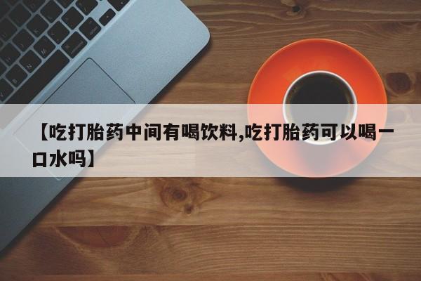 打胎药私人微信购买【吃打胎药中间有喝饮料,吃打胎药可以喝一口水吗】
