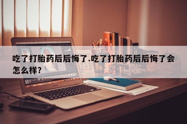 打胎药私人微信购买吃了打胎药后后悔了.吃了打胎药后后悔了会怎么样？