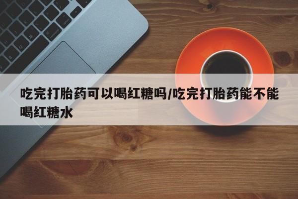 打胎药私人微信购买吃完打胎药可以喝红糖吗/吃完打胎药能不能喝红糖水
