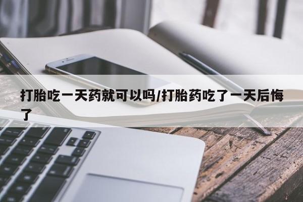 打胎药私人微信购买打胎吃一天药就可以吗/打胎药吃了一天后悔了