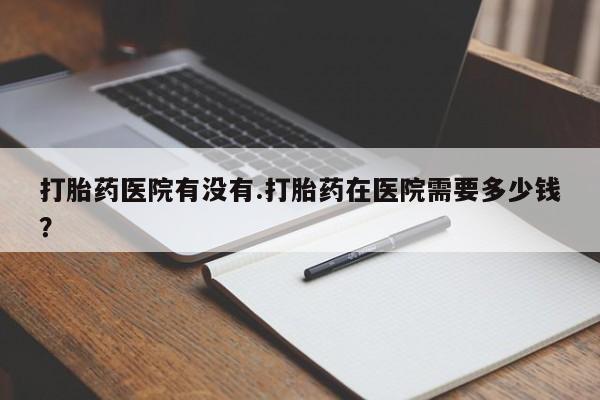打胎药私人微信购买打胎药医院有没有.打胎药在医院需要多少钱？