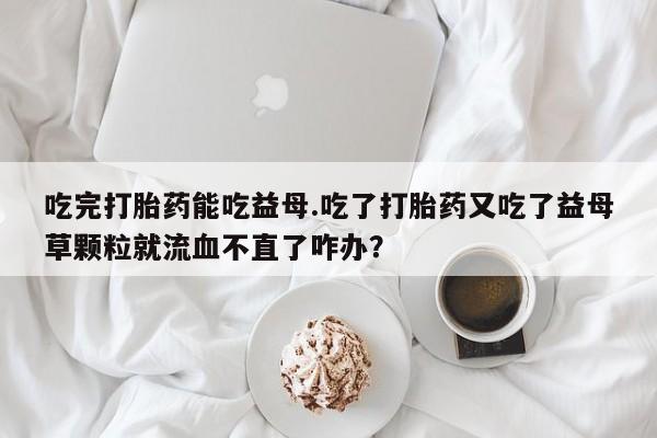 打胎药私人微信购买吃完打胎药能吃益母.吃了打胎药又吃了益母草颗粒就流血不直了咋办？