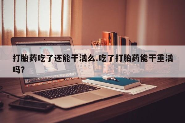 打胎药私人微信购买打胎药吃了还能干活么.吃了打胎药能干重活吗？