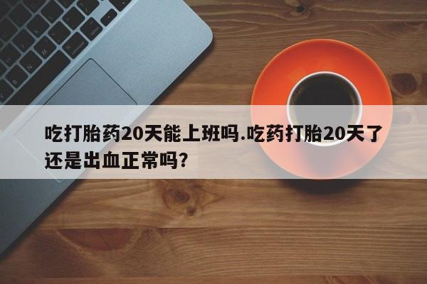 打胎药私人微信购买吃打胎药20天能上班吗.吃药打胎20天了还是出血正常吗？