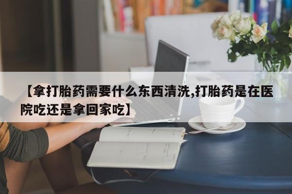 打胎药私人微信购买【拿打胎药需要什么东西清洗,打胎药是在医院吃还是拿回家吃】