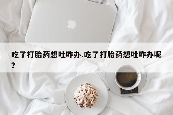 打胎药私人微信购买吃了打胎药想吐咋办.吃了打胎药想吐咋办呢？