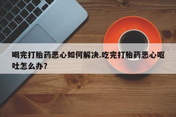 打胎药私人微信购买喝完打胎药恶心如何解决.吃完打胎药恶心呕吐怎么办？