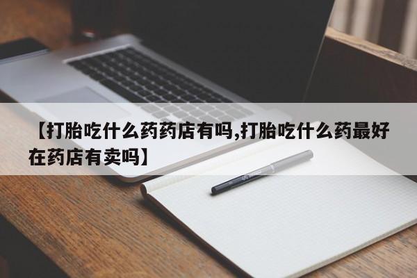 打胎药私人微信购买【打胎吃什么药药店有吗,打胎吃什么药最好在药店有卖吗】