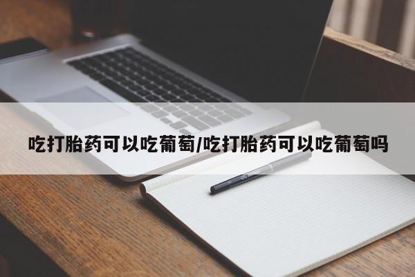 打胎药私人微信购买吃打胎药可以吃葡萄/吃打胎药可以吃葡萄吗