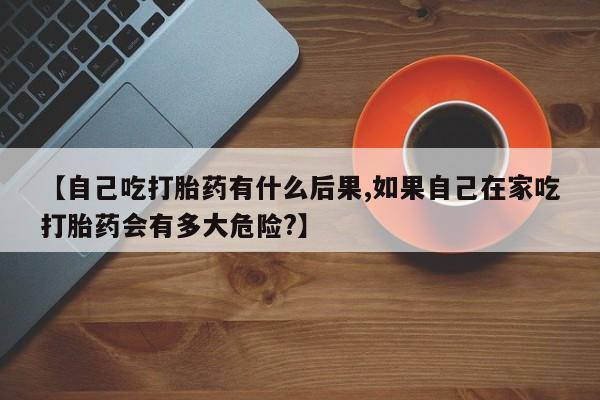 打胎药私人微信购买【自己吃打胎药有什么后果,如果自己在家吃打胎药会有多大危险?】