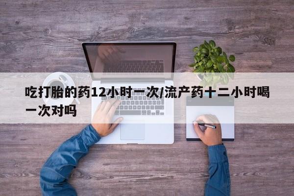 打胎药私人微信购买吃打胎的药12小时一次/流产药十二小时喝一次对吗