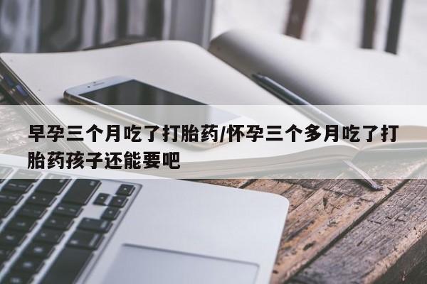 打胎药私人微信购买早孕三个月吃了打胎药/怀孕三个多月吃了打胎药孩子还能要吧