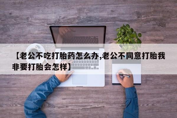 打胎药私人微信购买【老公不吃打胎药怎么办,老公不同意打胎我非要打胎会怎样】