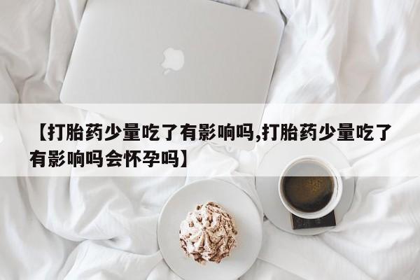 打胎药私人微信购买【打胎药少量吃了有影响吗,打胎药少量吃了有影响吗会怀孕吗】