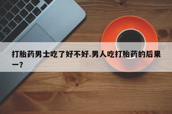 打胎药私人微信购买打胎药男士吃了好不好.男人吃打胎药的后果一？
