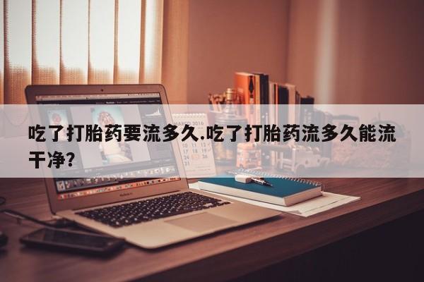 打胎药私人微信购买吃了打胎药要流多久.吃了打胎药流多久能流干净？