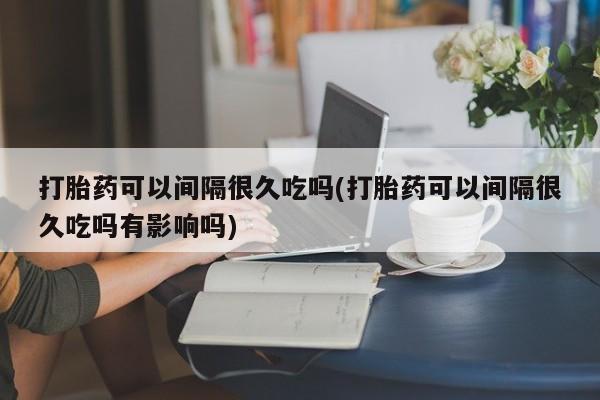 打胎药私人微信购买打胎药可以间隔很久吃吗(打胎药可以间隔很久吃吗有影响吗)