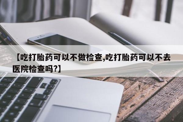 打胎药私人微信购买【吃打胎药可以不做检查,吃打胎药可以不去医院检查吗?】