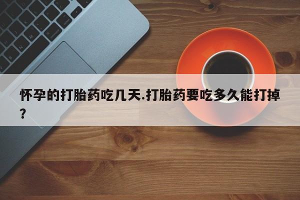 打胎药私人微信购买怀孕的打胎药吃几天.打胎药要吃多久能打掉？