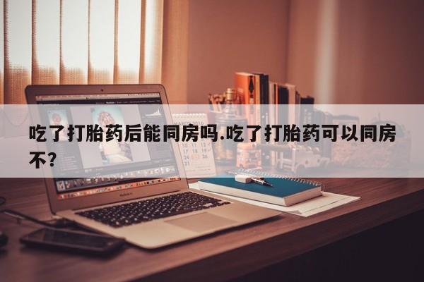 打胎药私人微信购买吃了打胎药后能同房吗.吃了打胎药可以同房不？