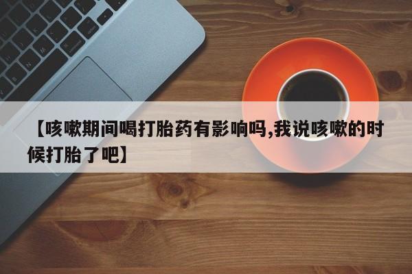 打胎药私人微信购买【咳嗽期间喝打胎药有影响吗,我说咳嗽的时候打胎了吧】
