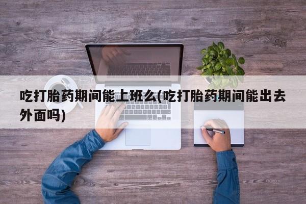 打胎药私人微信购买吃打胎药期间能上班么(吃打胎药期间能出去外面吗)