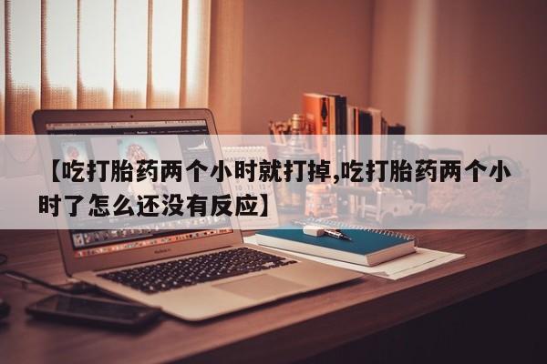 打胎药私人微信购买【吃打胎药两个小时就打掉,吃打胎药两个小时了怎么还没有反应】