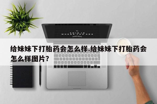 打胎药私人微信购买给妹妹下打胎药会怎么样.给妹妹下打胎药会怎么样图片？