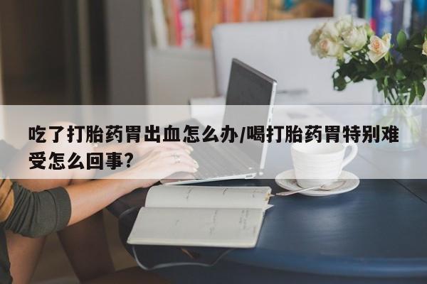 打胎药私人微信购买吃了打胎药胃出血怎么办/喝打胎药胃特别难受怎么回事?