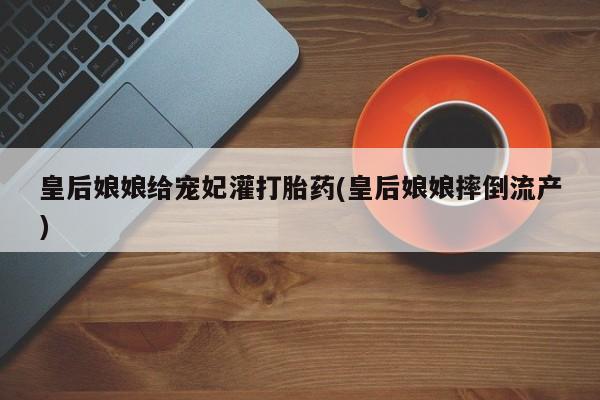 打胎药私人微信购买皇后娘娘给宠妃灌打胎药(皇后娘娘摔倒流产)