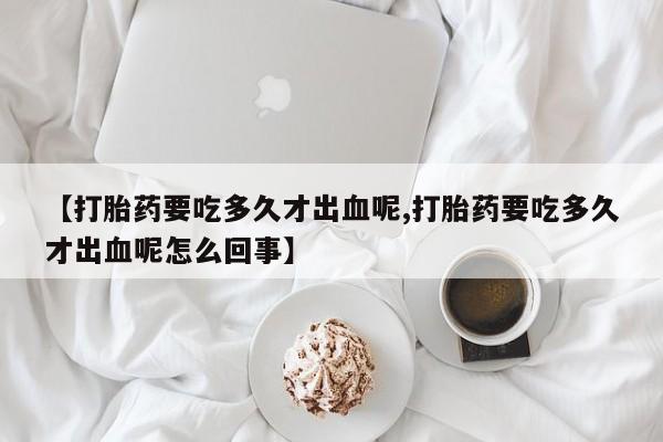 打胎药私人微信购买【打胎药要吃多久才出血呢,打胎药要吃多久才出血呢怎么回事】