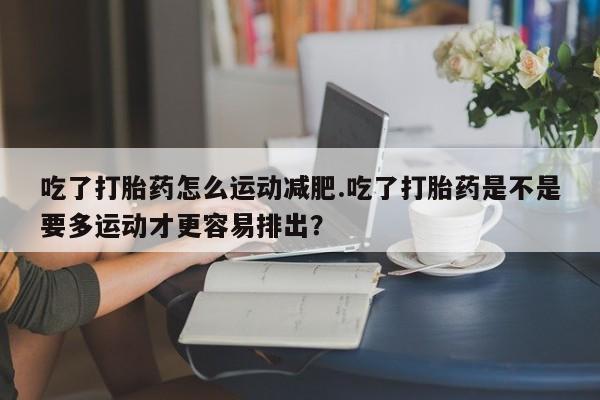 打胎药私人微信购买吃了打胎药怎么运动减肥.吃了打胎药是不是要多运动才更容易排出？