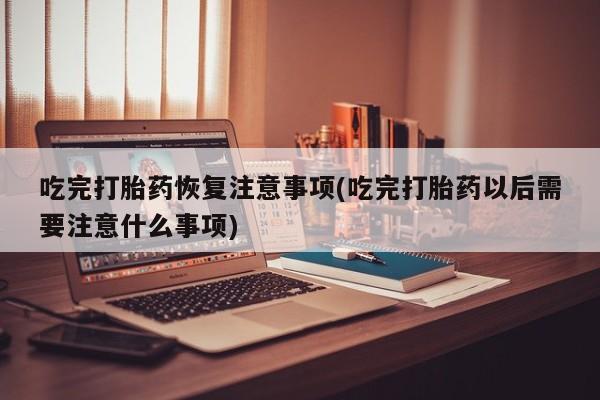 打胎药私人微信购买吃完打胎药恢复注意事项(吃完打胎药以后需要注意什么事项)