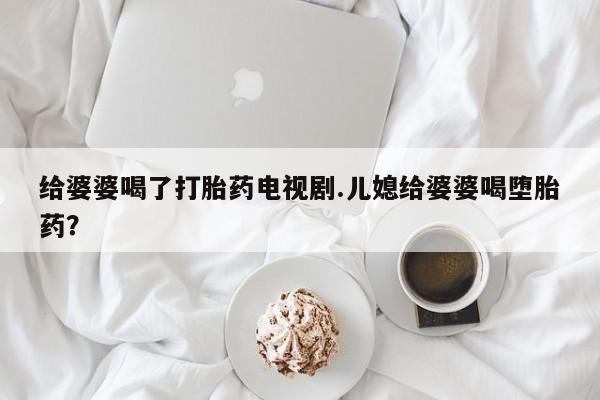 打胎药私人微信购买给婆婆喝了打胎药电视剧.儿媳给婆婆喝堕胎药？