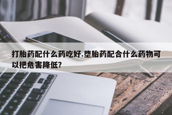 打胎药私人微信购买打胎药配什么药吃好.堕胎药配合什么药物可以把危害降低？