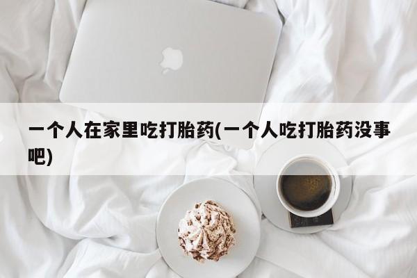 打胎药私人微信购买一个人在家里吃打胎药(一个人吃打胎药没事吧)