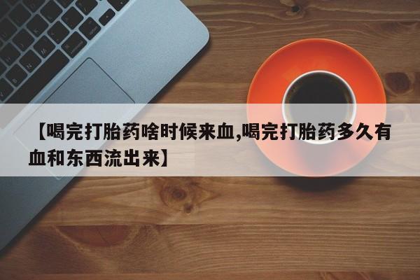 打胎药私人微信购买【喝完打胎药啥时候来血,喝完打胎药多久有血和东西流出来】