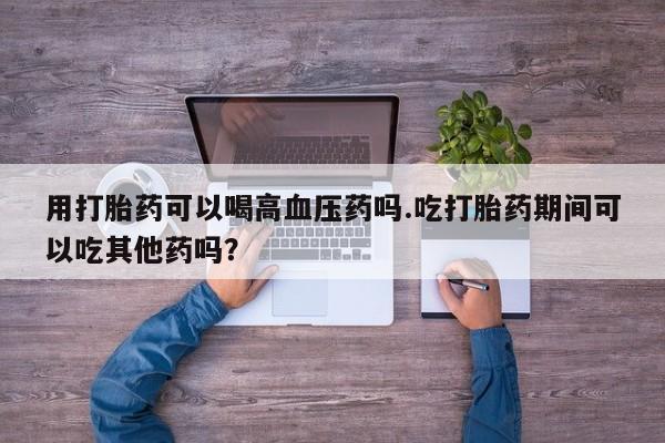 打胎药私人微信购买用打胎药可以喝高血压药吗.吃打胎药期间可以吃其他药吗？