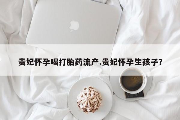 打胎药私人微信购买贵妃怀孕喝打胎药流产.贵妃怀孕生孩子？