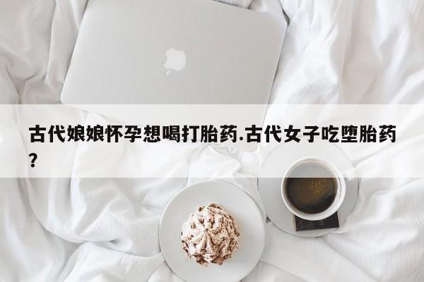 打胎药私人微信购买古代娘娘怀孕想喝打胎药.古代女子吃堕胎药？