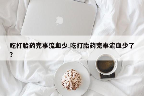 打胎药私人微信购买吃打胎药完事流血少.吃打胎药完事流血少了？