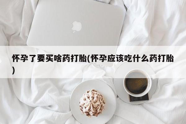 打胎药私人微信购买怀孕了要买啥药打胎(怀孕应该吃什么药打胎)