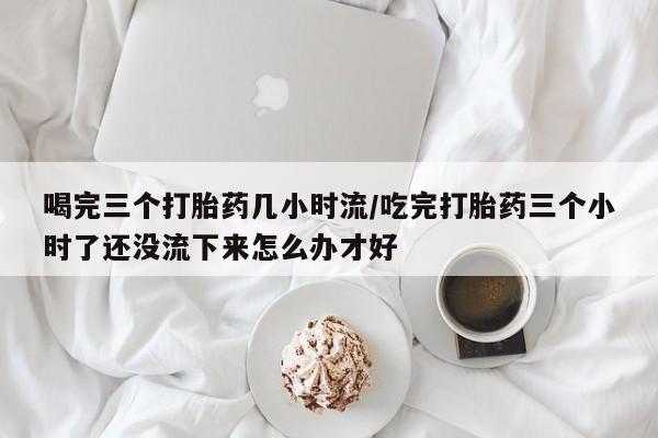 打胎药私人微信购买喝完三个打胎药几小时流/吃完打胎药三个小时了还没流下来怎么办才好