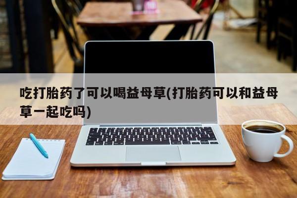 打胎药私人微信购买吃打胎药了可以喝益母草(打胎药可以和益母草一起吃吗)