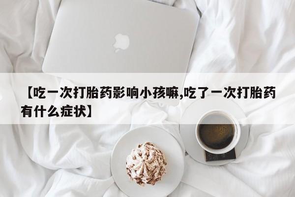 打胎药私人微信购买【吃一次打胎药影响小孩嘛,吃了一次打胎药有什么症状】