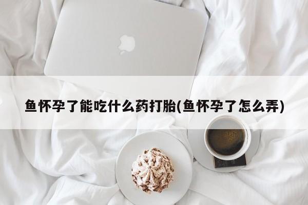 打胎药私人微信购买鱼怀孕了能吃什么药打胎(鱼怀孕了怎么弄)