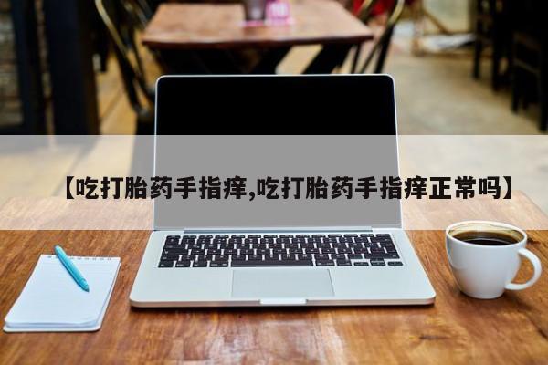 打胎药私人微信购买【吃打胎药手指痒,吃打胎药手指痒正常吗】