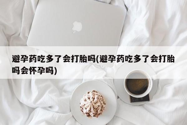 打胎药私人微信购买避孕药吃多了会打胎吗(避孕药吃多了会打胎吗会怀孕吗)