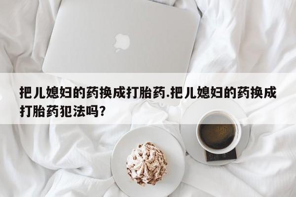 打胎药私人微信购买把儿媳妇的药换成打胎药.把儿媳妇的药换成打胎药犯法吗?