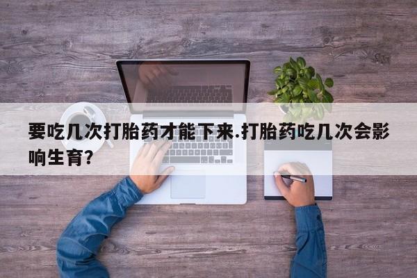 打胎药私人微信购买要吃几次打胎药才能下来.打胎药吃几次会影响生育？